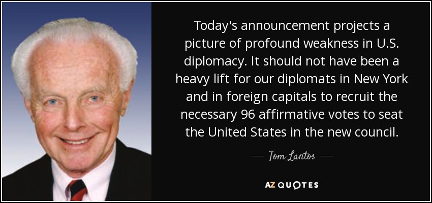 Today's announcement projects a picture of profound weakness in U.S. diplomacy. It should not have been a heavy lift for our diplomats in New York and in foreign capitals to recruit the necessary 96 affirmative votes to seat the United States in the new council. - Tom Lantos