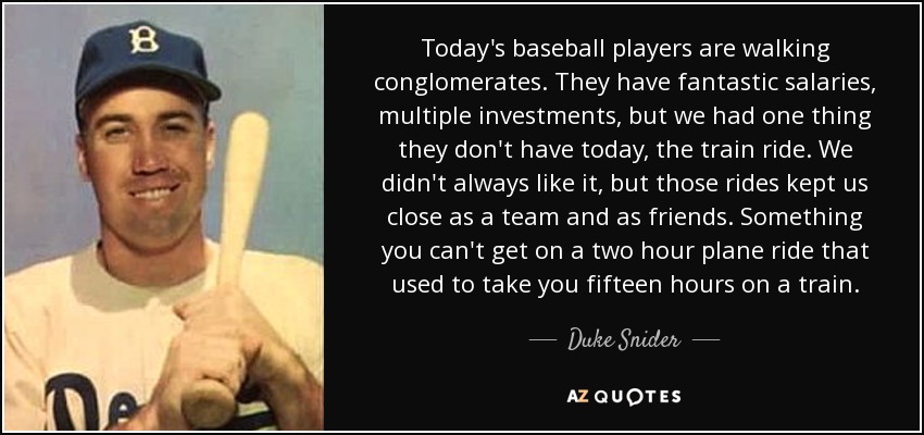 Today's baseball players are walking conglomerates. They have fantastic salaries, multiple investments, but we had one thing they don't have today, the train ride. We didn't always like it, but those rides kept us close as a team and as friends. Something you can't get on a two hour plane ride that used to take you fifteen hours on a train. - Duke Snider