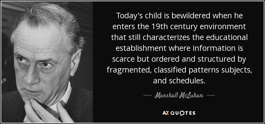 Today's child is bewildered when he enters the 19th century environment that still characterizes the educational establishment where information is scarce but ordered and structured by fragmented, classified patterns subjects, and schedules. - Marshall McLuhan