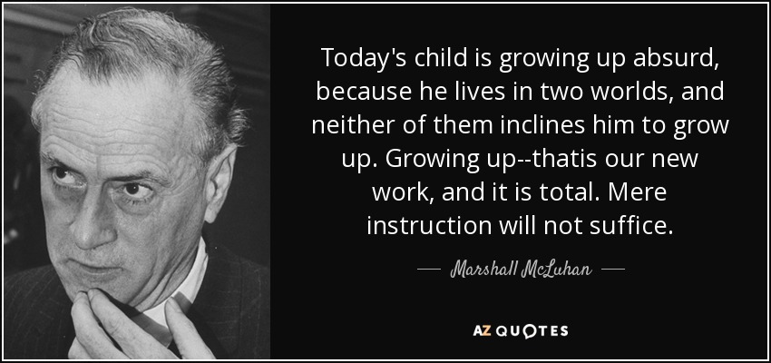 Today's child is growing up absurd, because he lives in two worlds, and neither of them inclines him to grow up. Growing up--thatis our new work, and it is total. Mere instruction will not suffice. - Marshall McLuhan