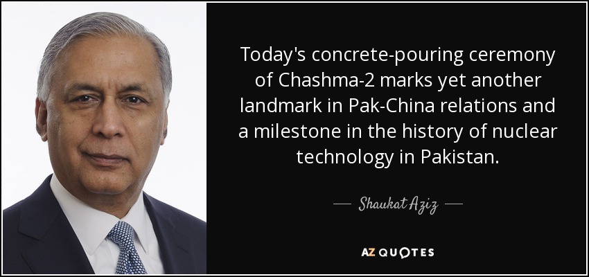 Today's concrete-pouring ceremony of Chashma-2 marks yet another landmark in Pak-China relations and a milestone in the history of nuclear technology in Pakistan. - Shaukat Aziz