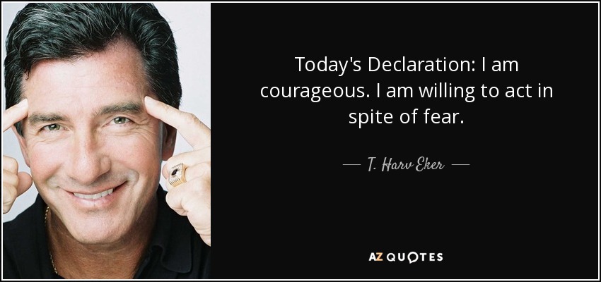 Today's Declaration: I am courageous. I am willing to act in spite of fear. - T. Harv Eker