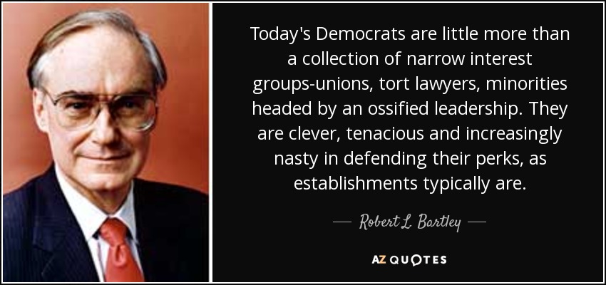 Today's Democrats are little more than a collection of narrow interest groups-unions, tort lawyers, minorities headed by an ossified leadership. They are clever, tenacious and increasingly nasty in defending their perks, as establishments typically are. - Robert L. Bartley
