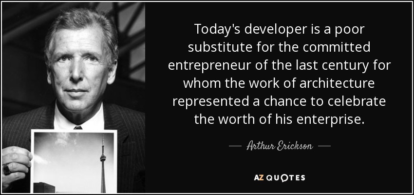 Today's developer is a poor substitute for the committed entrepreneur of the last century for whom the work of architecture represented a chance to celebrate the worth of his enterprise. - Arthur Erickson