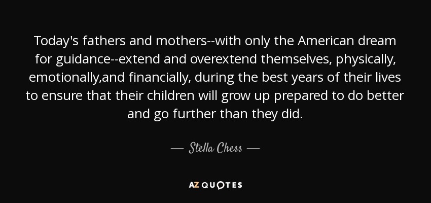 Today's fathers and mothers--with only the American dream for guidance--extend and overextend themselves, physically, emotionally,and financially, during the best years of their lives to ensure that their children will grow up prepared to do better and go further than they did. - Stella Chess