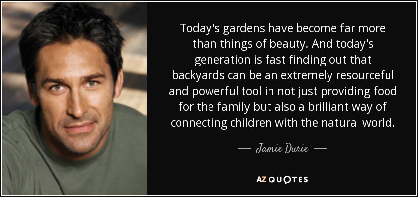 Today's gardens have become far more than things of beauty. And today's generation is fast finding out that backyards can be an extremely resourceful and powerful tool in not just providing food for the family but also a brilliant way of connecting children with the natural world. - Jamie Durie