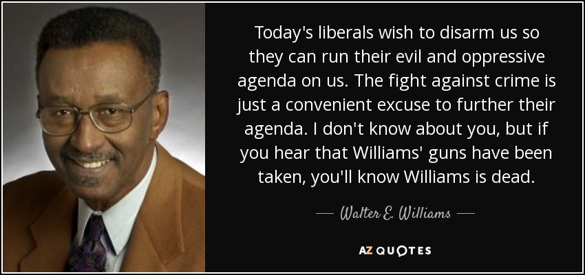 Today's liberals wish to disarm us so they can run their evil and oppressive agenda on us. The fight against crime is just a convenient excuse to further their agenda. I don't know about you, but if you hear that Williams' guns have been taken, you'll know Williams is dead. - Walter E. Williams