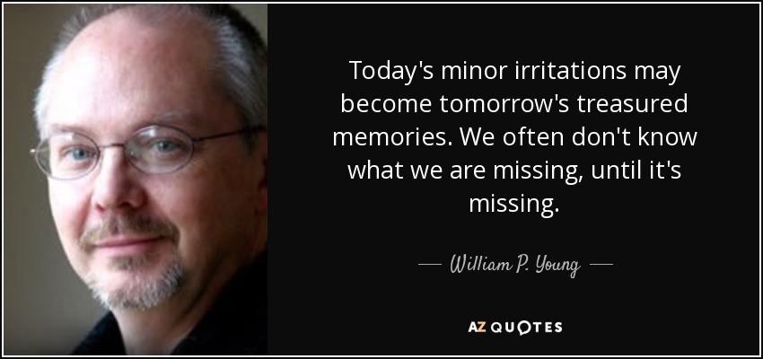 Today's minor irritations may become tomorrow's treasured memories. We often don't know what we are missing, until it's missing. - William P. Young