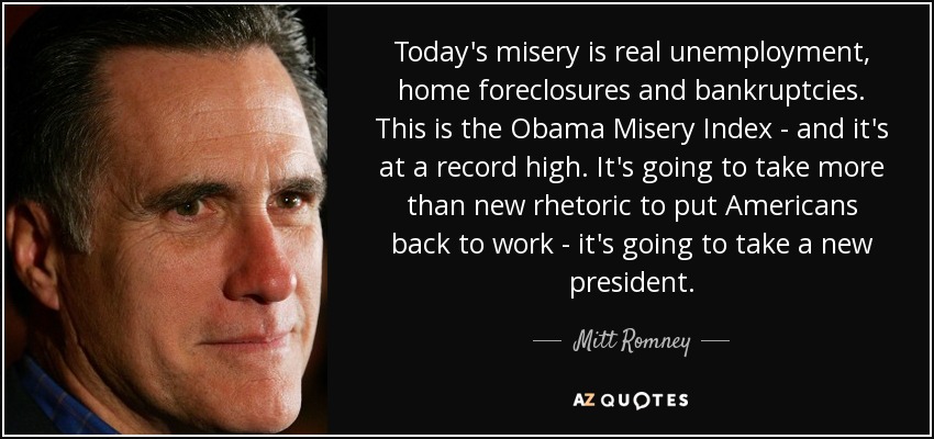 Today's misery is real unemployment, home foreclosures and bankruptcies. This is the Obama Misery Index - and it's at a record high. It's going to take more than new rhetoric to put Americans back to work - it's going to take a new president. - Mitt Romney