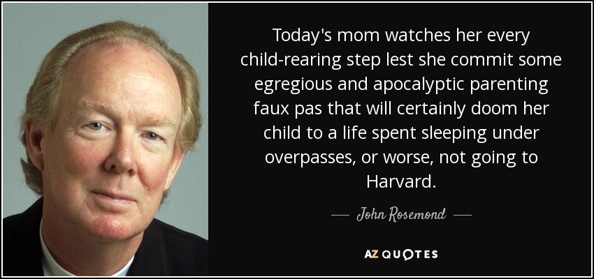 Today's mom watches her every child-rearing step lest she commit some egregious and apocalyptic parenting faux pas that will certainly doom her child to a life spent sleeping under overpasses, or worse, not going to Harvard. - John Rosemond