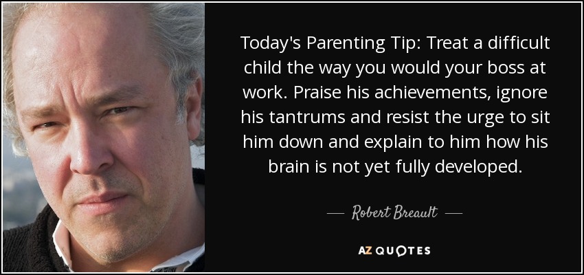 Today's Parenting Tip: Treat a difficult child the way you would your boss at work. Praise his achievements, ignore his tantrums and resist the urge to sit him down and explain to him how his brain is not yet fully developed. - Robert Breault