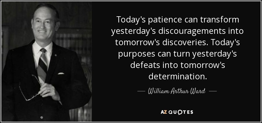 Today's patience can transform yesterday's discouragements into tomorrow's discoveries. Today's purposes can turn yesterday's defeats into tomorrow's determination. - William Arthur Ward