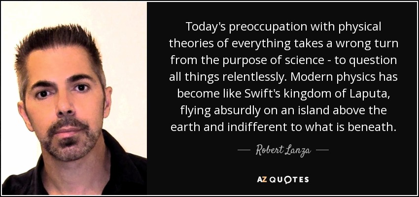Today's preoccupation with physical theories of everything takes a wrong turn from the purpose of science - to question all things relentlessly. Modern physics has become like Swift's kingdom of Laputa, flying absurdly on an island above the earth and indifferent to what is beneath. - Robert Lanza