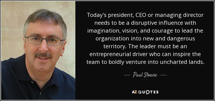 Today's president, CEO or managing director needs to be a disruptive influence with imagination, vision, and courage to lead the organization into new and dangerous territory. The leader must be an entrepreneurial driver who can inspire the team to boldly venture into uncharted lands. - Paul Sloane