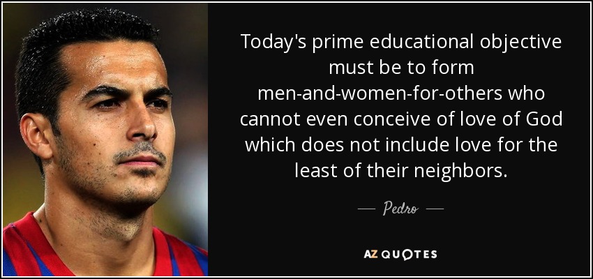 Today's prime educational objective must be to form men-and-women-for-others who cannot even conceive of love of God which does not include love for the least of their neighbors. - Pedro
