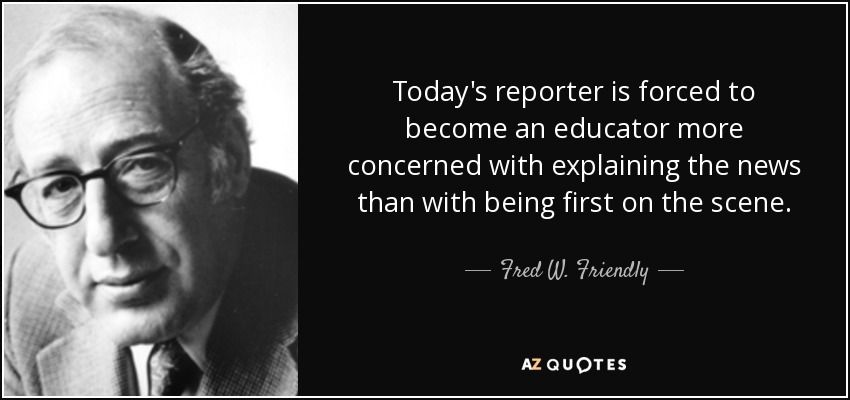 Today's reporter is forced to become an educator more concerned with explaining the news than with being first on the scene. - Fred W. Friendly