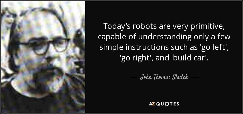 Today's robots are very primitive, capable of understanding only a few simple instructions such as 'go left', 'go right', and 'build car'. - John Thomas Sladek