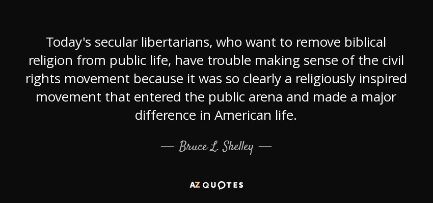 Today's secular libertarians, who want to remove biblical religion from public life, have trouble making sense of the civil rights movement because it was so clearly a religiously inspired movement that entered the public arena and made a major difference in American life. - Bruce L. Shelley