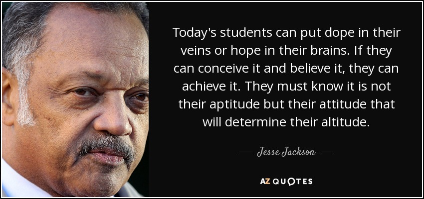 Today's students can put dope in their veins or hope in their brains. If they can conceive it and believe it, they can achieve it. They must know it is not their aptitude but their attitude that will determine their altitude. - Jesse Jackson