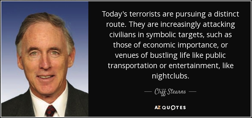 Today's terrorists are pursuing a distinct route. They are increasingly attacking civilians in symbolic targets, such as those of economic importance, or venues of bustling life like public transportation or entertainment, like nightclubs. - Cliff Stearns