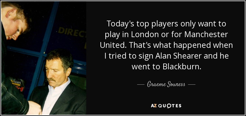 Today's top players only want to play in London or for Manchester United. That's what happened when I tried to sign Alan Shearer and he went to Blackburn. - Graeme Souness