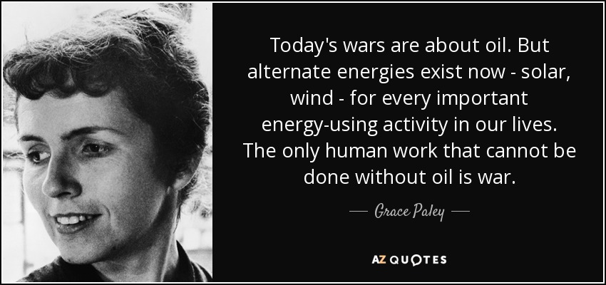 Today's wars are about oil. But alternate energies exist now - solar, wind - for every important energy-using activity in our lives. The only human work that cannot be done without oil is war. - Grace Paley