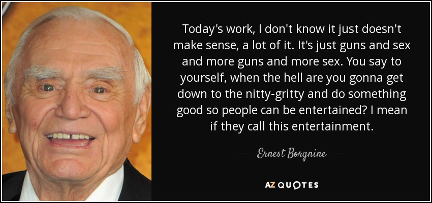 Today's work, I don't know it just doesn't make sense, a lot of it. It's just guns and sex and more guns and more sex. You say to yourself, when the hell are you gonna get down to the nitty-gritty and do something good so people can be entertained? I mean if they call this entertainment. - Ernest Borgnine