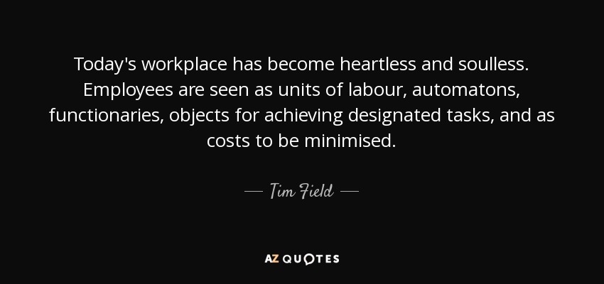 Today's workplace has become heartless and soulless. Employees are seen as units of labour, automatons, functionaries, objects for achieving designated tasks, and as costs to be minimised. - Tim Field