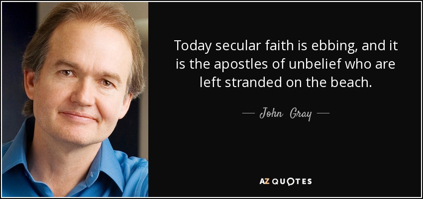 Today secular faith is ebbing, and it is the apostles of unbelief who are left stranded on the beach. - John  Gray