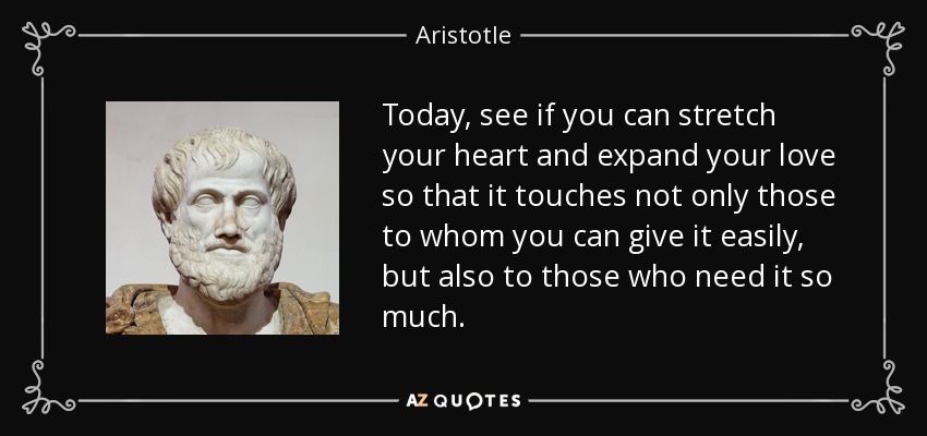 Today, see if you can stretch your heart and expand your love so that it touches not only those to whom you can give it easily, but also to those who need it so much. - Aristotle
