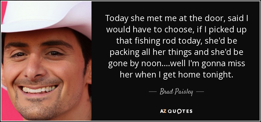 Today she met me at the door, said I would have to choose, if I picked up that fishing rod today, she'd be packing all her things and she'd be gone by noon....well I'm gonna miss her when I get home tonight. - Brad Paisley