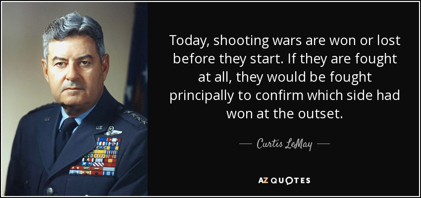 Today, shooting wars are won or lost before they start. If they are fought at all, they would be fought principally to confirm which side had won at the outset. - Curtis LeMay