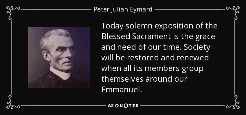 Today solemn exposition of the Blessed Sacrament is the grace and need of our time. Society will be restored and renewed when all its members group themselves around our Emmanuel. - Peter Julian Eymard