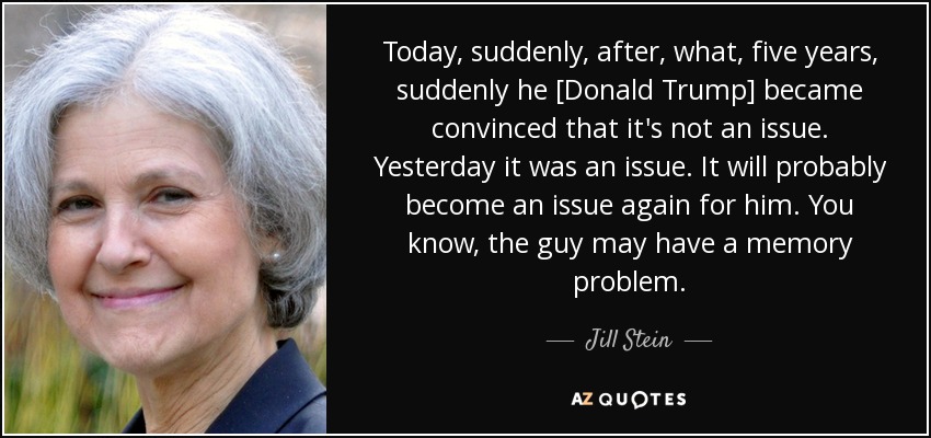 Today, suddenly, after, what, five years, suddenly he [Donald Trump] became convinced that it's not an issue. Yesterday it was an issue. It will probably become an issue again for him. You know, the guy may have a memory problem. - Jill Stein