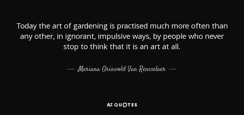 Today the art of gardening is practised much more often than any other, in ignorant, impulsive ways, by people who never stop to think that it is an art at all. - Mariana Griswold Van Rensselaer