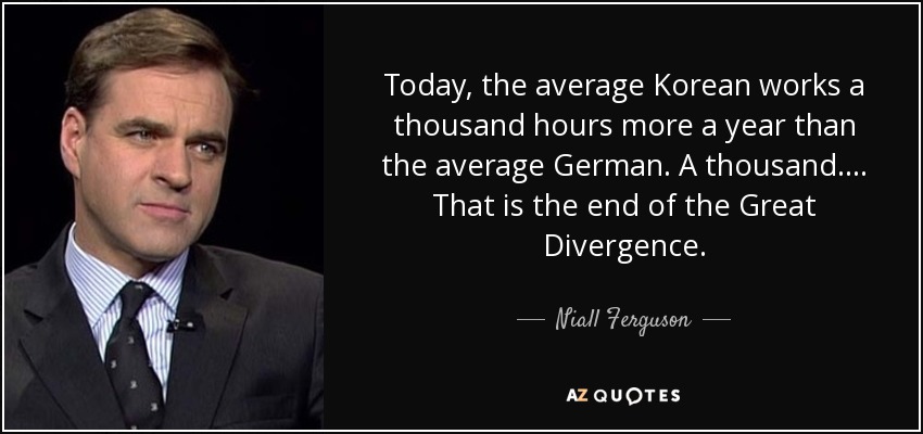 Today, the average Korean works a thousand hours more a year than the average German. A thousand. ... That is the end of the Great Divergence. - Niall Ferguson