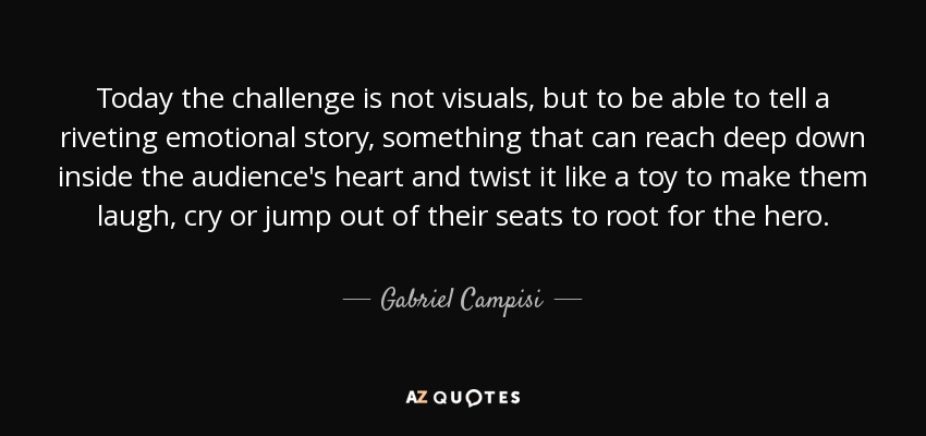 Today the challenge is not visuals, but to be able to tell a riveting emotional story, something that can reach deep down inside the audience's heart and twist it like a toy to make them laugh, cry or jump out of their seats to root for the hero. - Gabriel Campisi