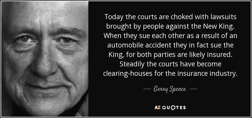 Today the courts are choked with lawsuits brought by people against the New King. When they sue each other as a result of an automobile accident they in fact sue the King, for both parties are likely insured. Steadily the courts have become clearing-houses for the insurance industry. - Gerry Spence
