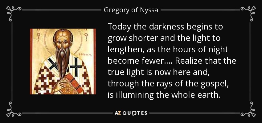Today the darkness begins to grow shorter and the light to lengthen, as the hours of night become fewer.... Realize that the true light is now here and, through the rays of the gospel, is illumining the whole earth. - Gregory of Nyssa