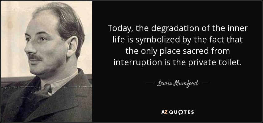 Today, the degradation of the inner life is symbolized by the fact that the only place sacred from interruption is the private toilet. - Lewis Mumford