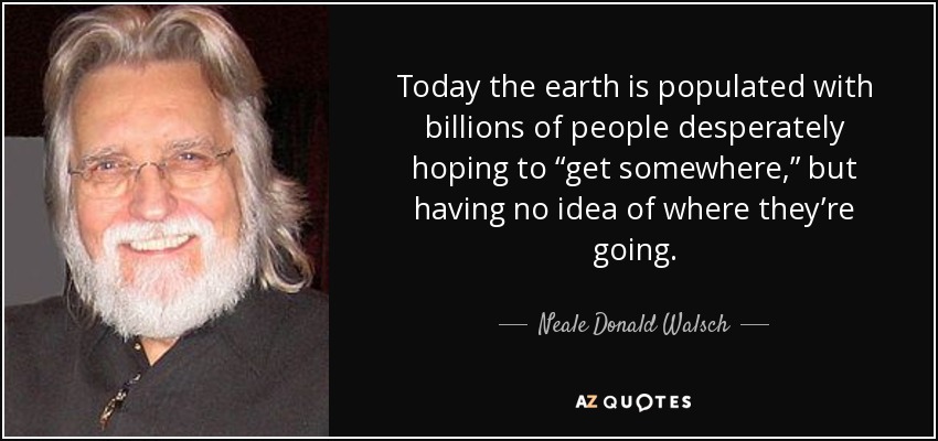 Today the earth is populated with billions of people desperately hoping to “get somewhere,” but having no idea of where they’re going. - Neale Donald Walsch