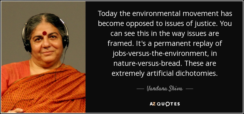 Today the environmental movement has become opposed to issues of justice. You can see this in the way issues are framed. It's a permanent replay of jobs-versus-the-environment, in nature-versus-bread. These are extremely artificial dichotomies. - Vandana Shiva