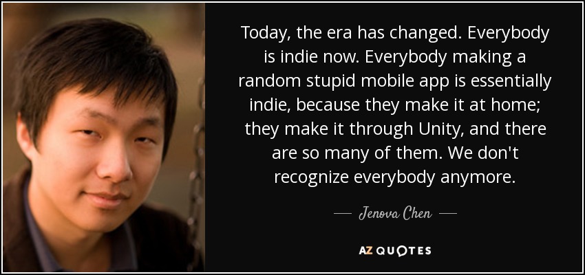 Today, the era has changed. Everybody is indie now. Everybody making a random stupid mobile app is essentially indie, because they make it at home; they make it through Unity, and there are so many of them. We don't recognize everybody anymore. - Jenova Chen