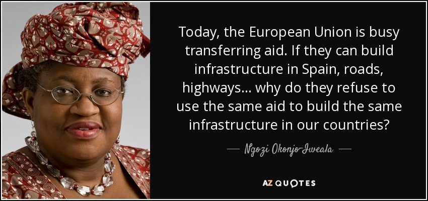 Today, the European Union is busy transferring aid. If they can build infrastructure in Spain, roads, highways ... why do they refuse to use the same aid to build the same infrastructure in our countries? - Ngozi Okonjo-Iweala