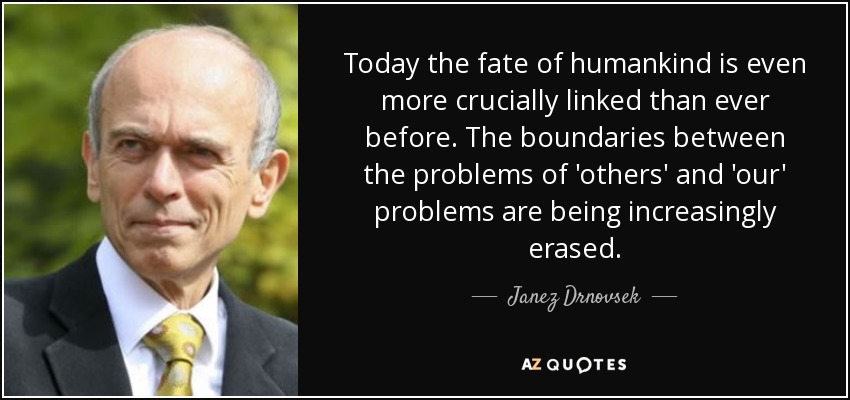 Today the fate of humankind is even more crucially linked than ever before. The boundaries between the problems of 'others' and 'our' problems are being increasingly erased. - Janez Drnovsek