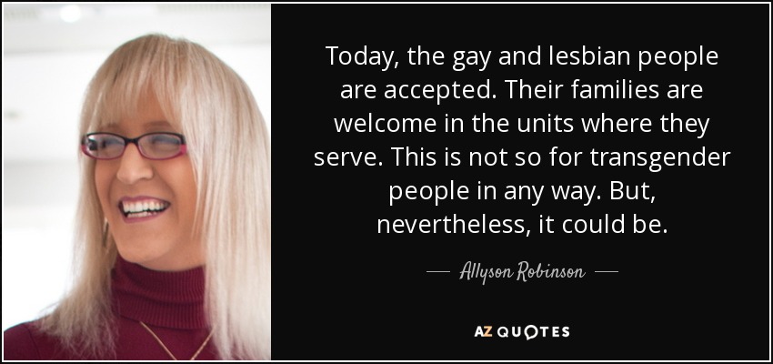 Today, the gay and lesbian people are accepted. Their families are welcome in the units where they serve. This is not so for transgender people in any way. But, nevertheless, it could be. - Allyson Robinson