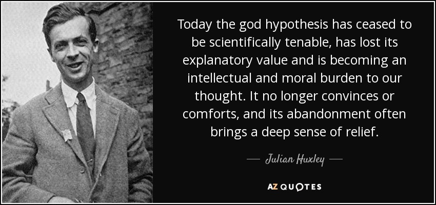 Today the god hypothesis has ceased to be scientifically tenable, has lost its explanatory value and is becoming an intellectual and moral burden to our thought. It no longer convinces or comforts, and its abandonment often brings a deep sense of relief. - Julian Huxley