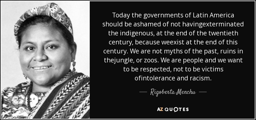 Today the governments of Latin America should be ashamed of not havingexterminated the indigenous, at the end of the twentieth century, because weexist at the end of this century. We are not myths of the past, ruins in thejungle, or zoos. We are people and we want to be respected, not to be victims ofintolerance and racism. - Rigoberta Menchu