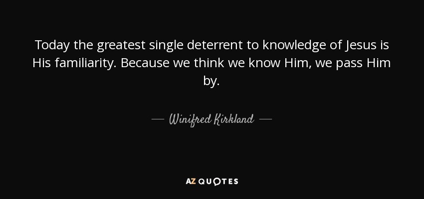 Today the greatest single deterrent to knowledge of Jesus is His familiarity. Because we think we know Him, we pass Him by. - Winifred Kirkland