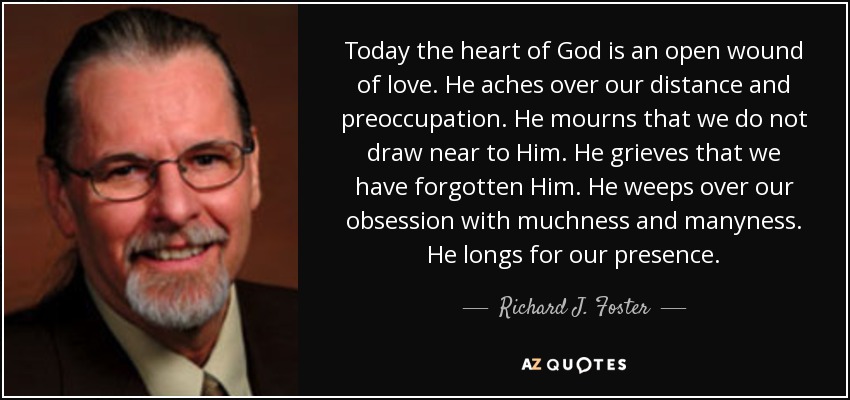 Today the heart of God is an open wound of love. He aches over our distance and preoccupation. He mourns that we do not draw near to Him. He grieves that we have forgotten Him. He weeps over our obsession with muchness and manyness. He longs for our presence. - Richard J. Foster